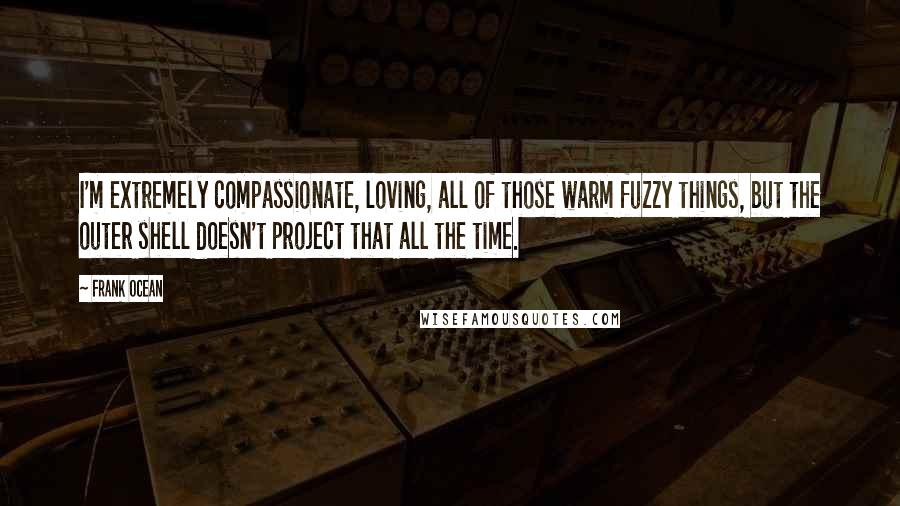 Frank Ocean Quotes: I'm extremely compassionate, loving, all of those warm fuzzy things, but the outer shell doesn't project that all the time.