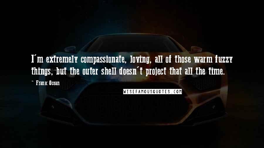 Frank Ocean Quotes: I'm extremely compassionate, loving, all of those warm fuzzy things, but the outer shell doesn't project that all the time.