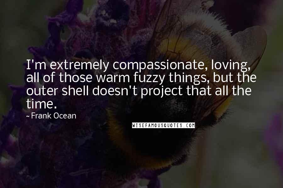 Frank Ocean Quotes: I'm extremely compassionate, loving, all of those warm fuzzy things, but the outer shell doesn't project that all the time.