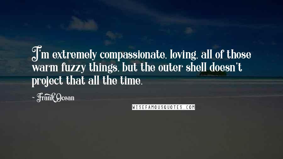 Frank Ocean Quotes: I'm extremely compassionate, loving, all of those warm fuzzy things, but the outer shell doesn't project that all the time.