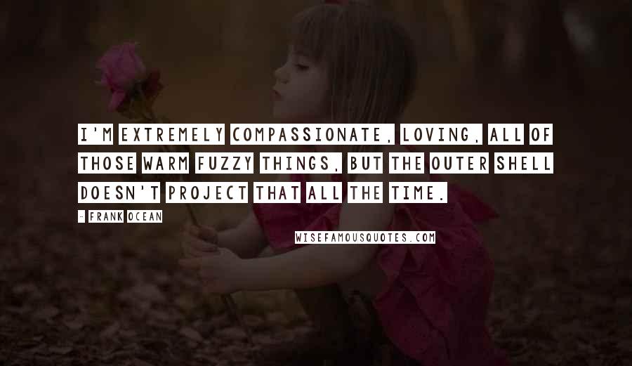 Frank Ocean Quotes: I'm extremely compassionate, loving, all of those warm fuzzy things, but the outer shell doesn't project that all the time.