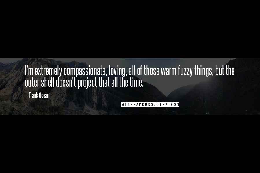 Frank Ocean Quotes: I'm extremely compassionate, loving, all of those warm fuzzy things, but the outer shell doesn't project that all the time.