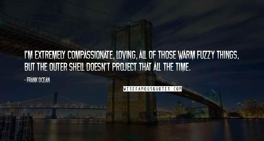 Frank Ocean Quotes: I'm extremely compassionate, loving, all of those warm fuzzy things, but the outer shell doesn't project that all the time.