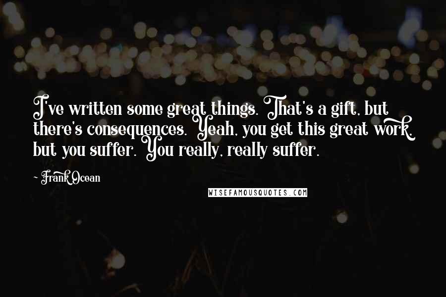 Frank Ocean Quotes: I've written some great things. That's a gift, but there's consequences. Yeah, you get this great work, but you suffer. You really, really suffer.