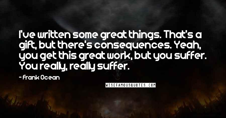 Frank Ocean Quotes: I've written some great things. That's a gift, but there's consequences. Yeah, you get this great work, but you suffer. You really, really suffer.