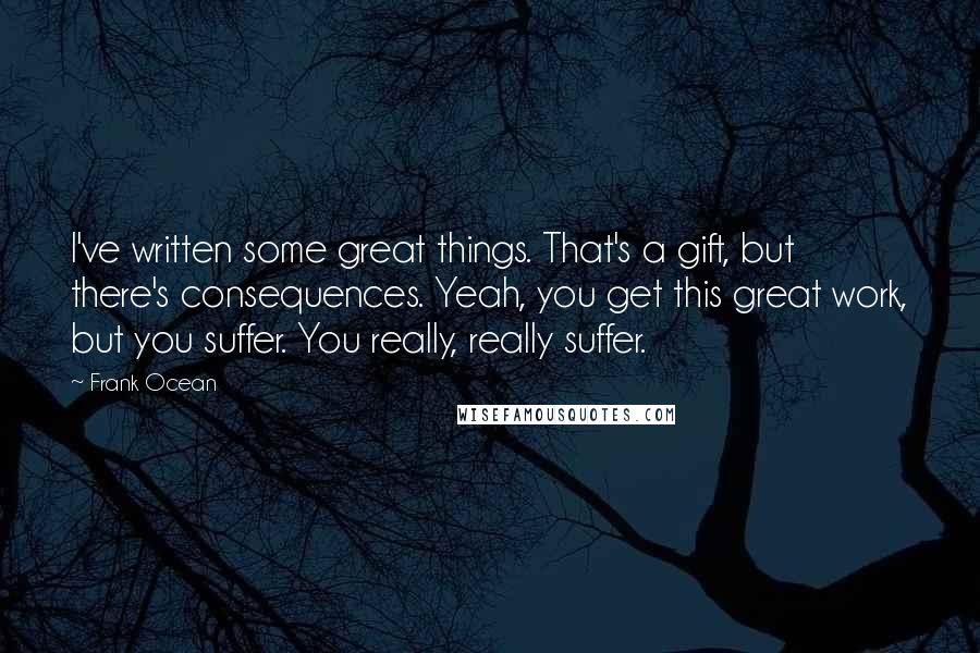 Frank Ocean Quotes: I've written some great things. That's a gift, but there's consequences. Yeah, you get this great work, but you suffer. You really, really suffer.