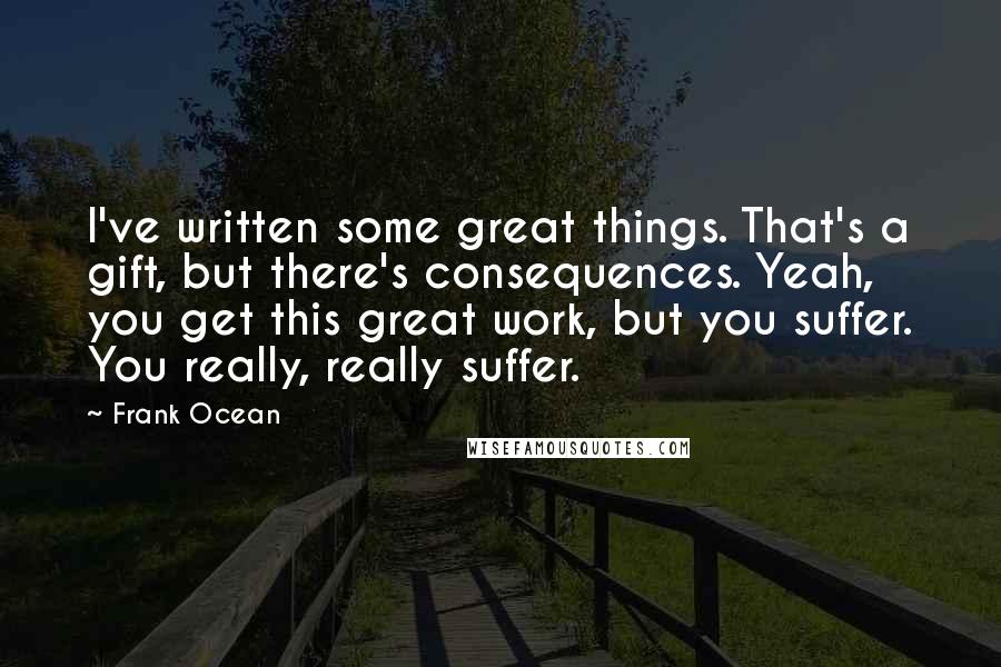 Frank Ocean Quotes: I've written some great things. That's a gift, but there's consequences. Yeah, you get this great work, but you suffer. You really, really suffer.