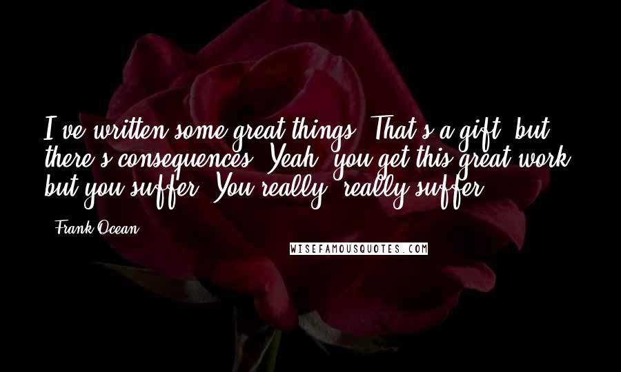 Frank Ocean Quotes: I've written some great things. That's a gift, but there's consequences. Yeah, you get this great work, but you suffer. You really, really suffer.