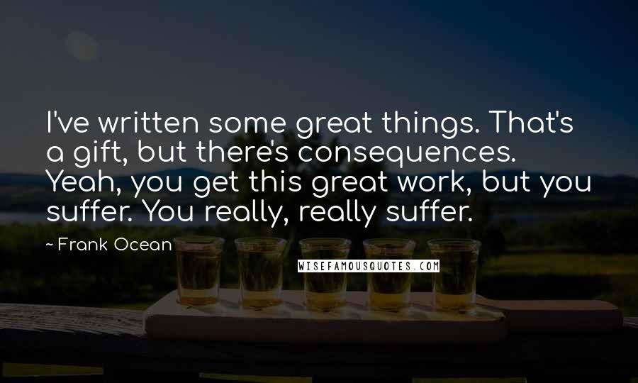 Frank Ocean Quotes: I've written some great things. That's a gift, but there's consequences. Yeah, you get this great work, but you suffer. You really, really suffer.