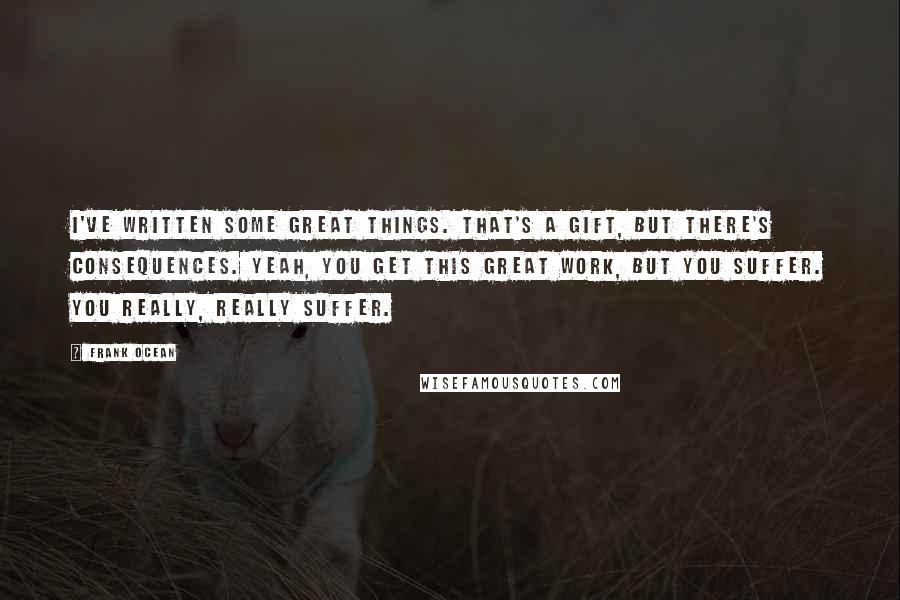 Frank Ocean Quotes: I've written some great things. That's a gift, but there's consequences. Yeah, you get this great work, but you suffer. You really, really suffer.