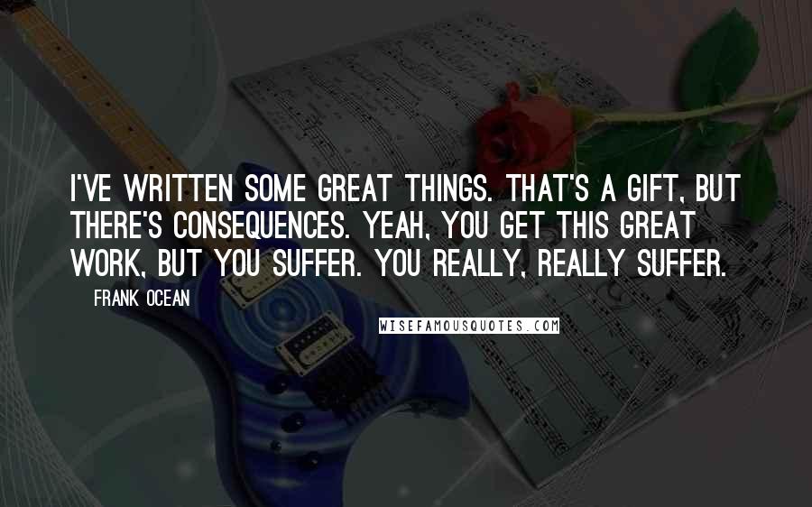 Frank Ocean Quotes: I've written some great things. That's a gift, but there's consequences. Yeah, you get this great work, but you suffer. You really, really suffer.