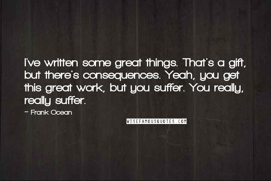 Frank Ocean Quotes: I've written some great things. That's a gift, but there's consequences. Yeah, you get this great work, but you suffer. You really, really suffer.