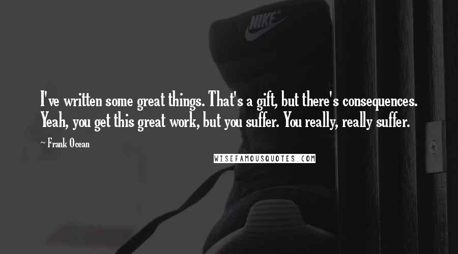 Frank Ocean Quotes: I've written some great things. That's a gift, but there's consequences. Yeah, you get this great work, but you suffer. You really, really suffer.