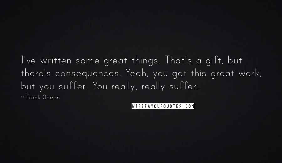 Frank Ocean Quotes: I've written some great things. That's a gift, but there's consequences. Yeah, you get this great work, but you suffer. You really, really suffer.