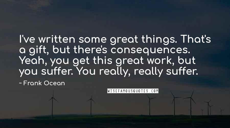 Frank Ocean Quotes: I've written some great things. That's a gift, but there's consequences. Yeah, you get this great work, but you suffer. You really, really suffer.