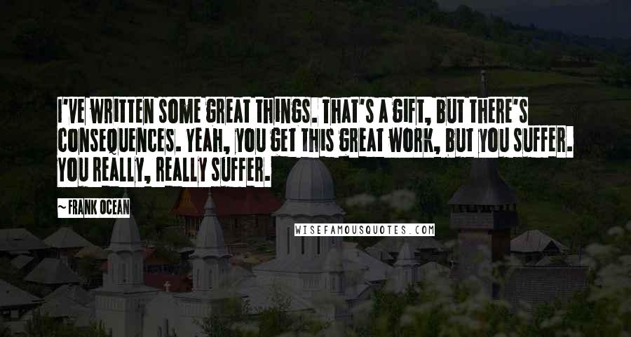 Frank Ocean Quotes: I've written some great things. That's a gift, but there's consequences. Yeah, you get this great work, but you suffer. You really, really suffer.