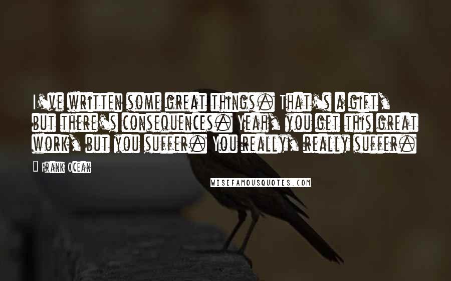 Frank Ocean Quotes: I've written some great things. That's a gift, but there's consequences. Yeah, you get this great work, but you suffer. You really, really suffer.