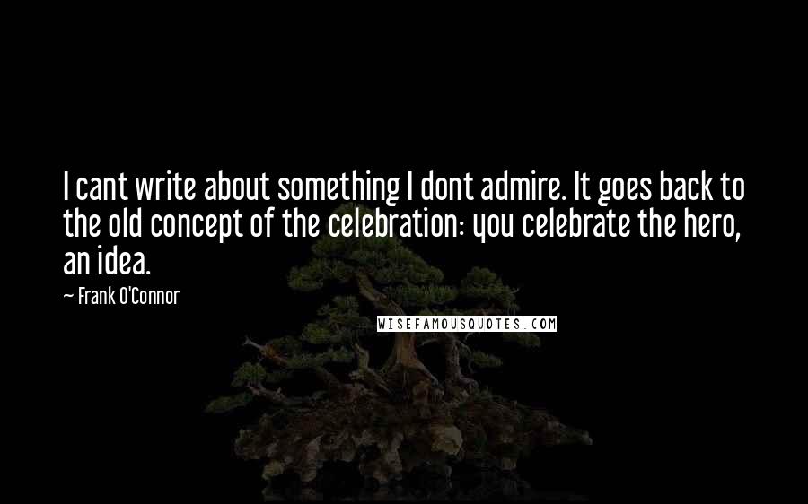 Frank O'Connor Quotes: I cant write about something I dont admire. It goes back to the old concept of the celebration: you celebrate the hero, an idea.