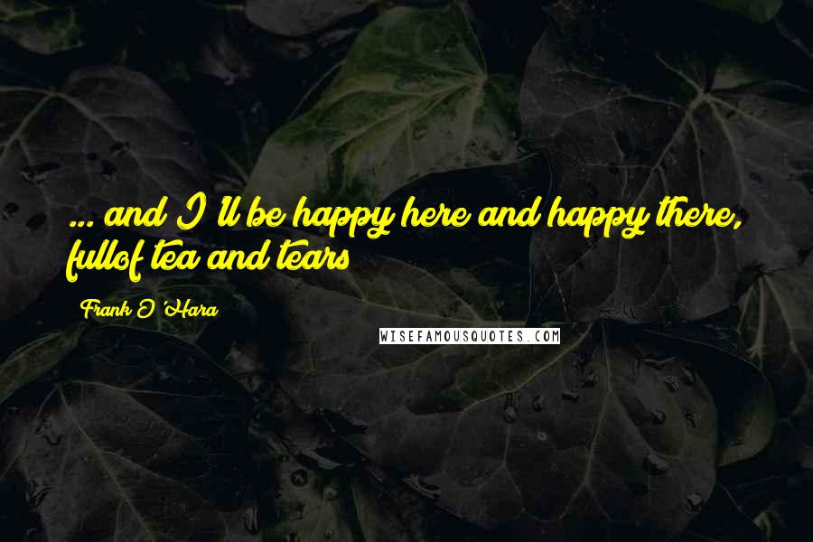 Frank O'Hara Quotes: ... and I'll be happy here and happy there, fullof tea and tears