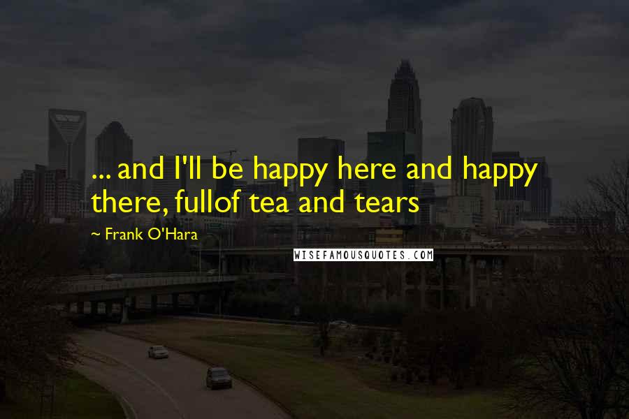 Frank O'Hara Quotes: ... and I'll be happy here and happy there, fullof tea and tears