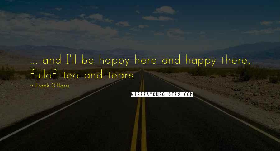 Frank O'Hara Quotes: ... and I'll be happy here and happy there, fullof tea and tears