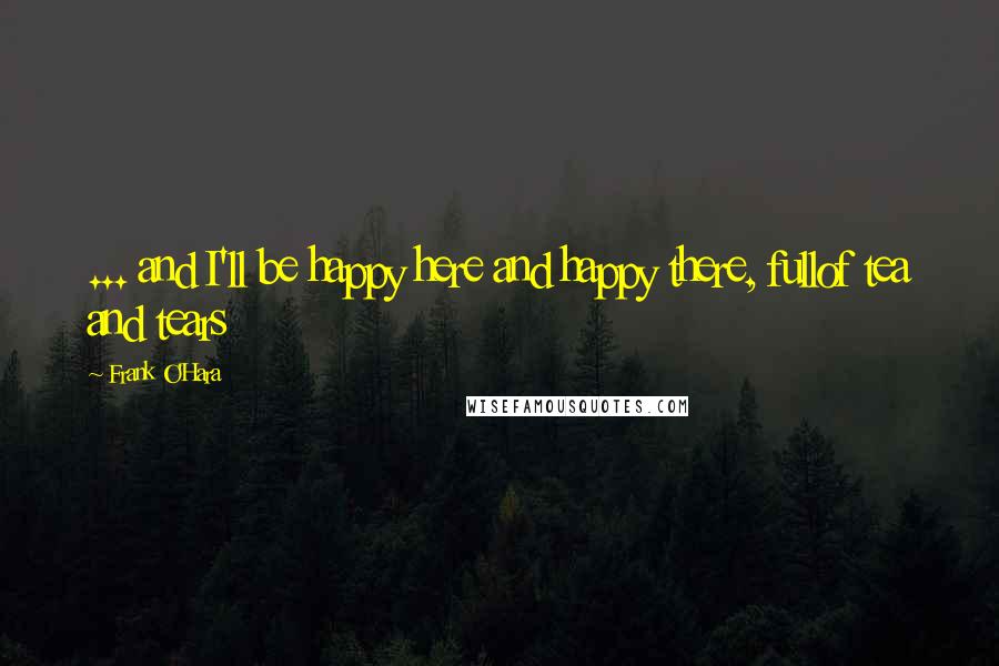 Frank O'Hara Quotes: ... and I'll be happy here and happy there, fullof tea and tears