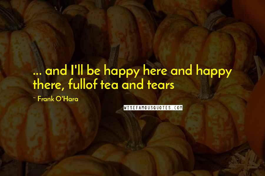 Frank O'Hara Quotes: ... and I'll be happy here and happy there, fullof tea and tears