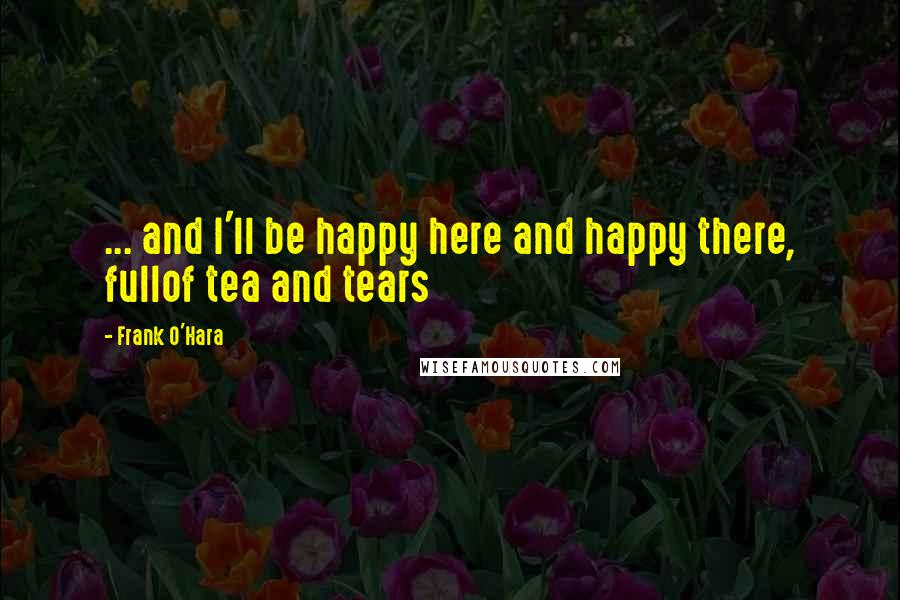 Frank O'Hara Quotes: ... and I'll be happy here and happy there, fullof tea and tears