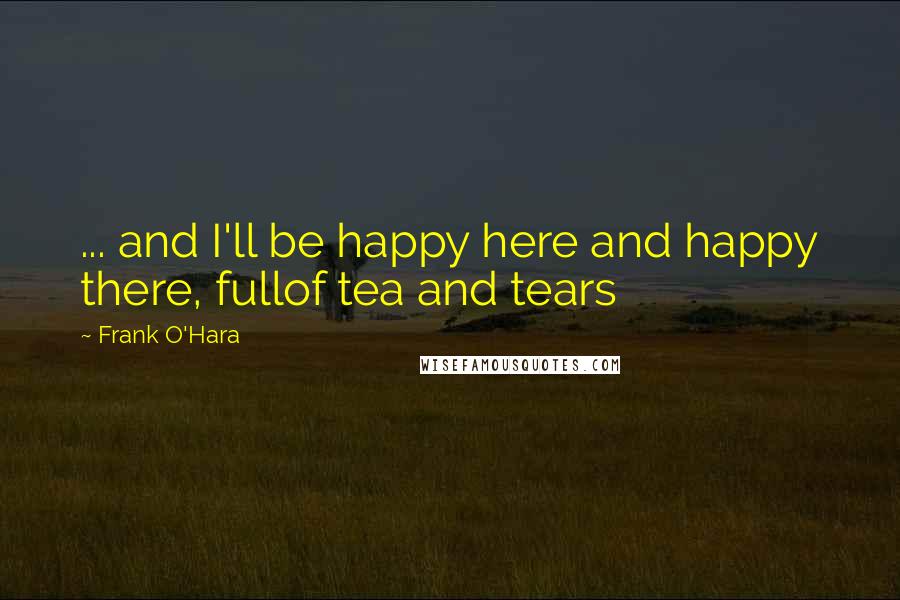 Frank O'Hara Quotes: ... and I'll be happy here and happy there, fullof tea and tears