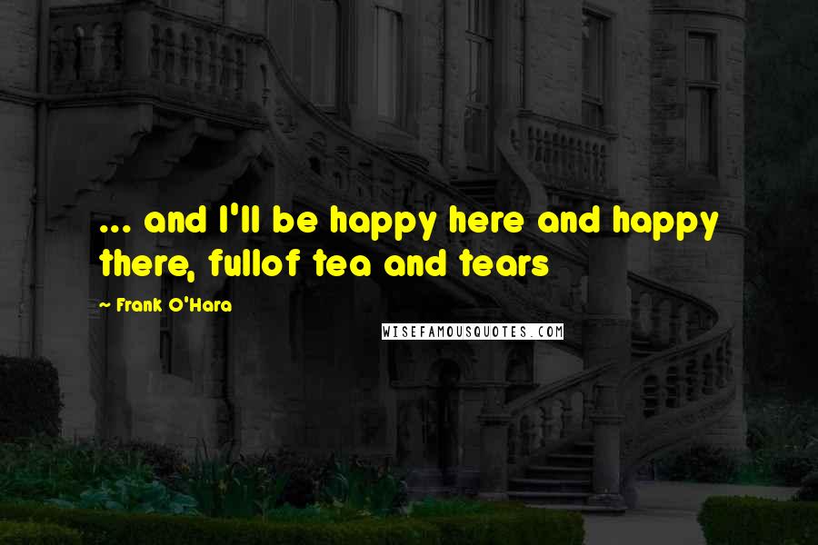 Frank O'Hara Quotes: ... and I'll be happy here and happy there, fullof tea and tears