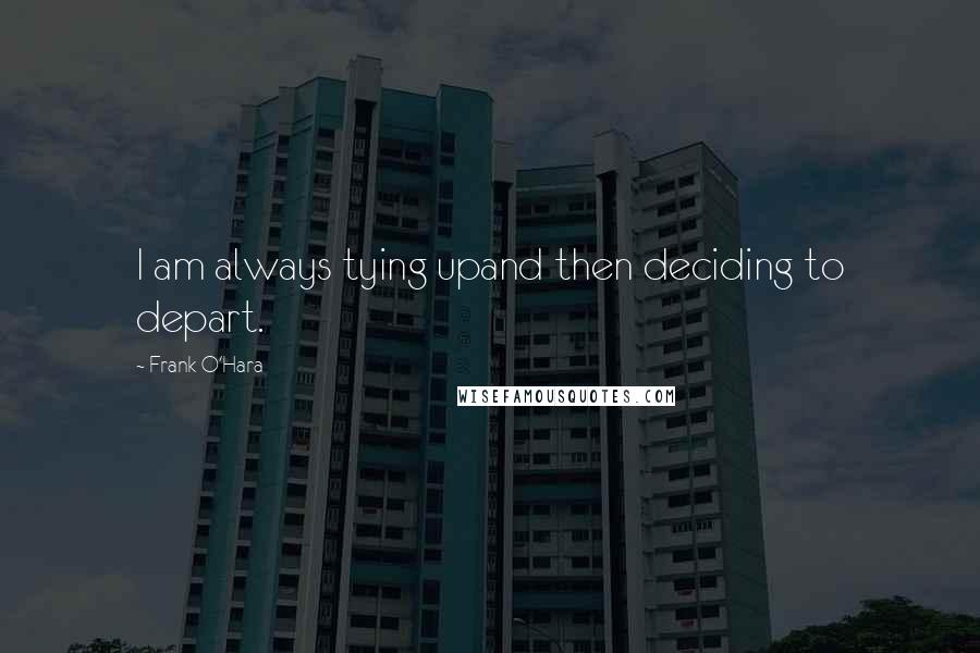 Frank O'Hara Quotes: I am always tying upand then deciding to depart.