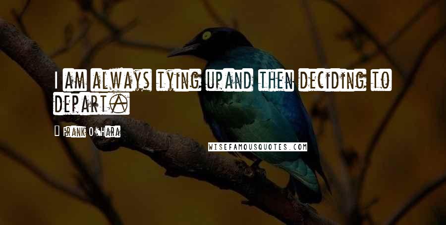 Frank O'Hara Quotes: I am always tying upand then deciding to depart.