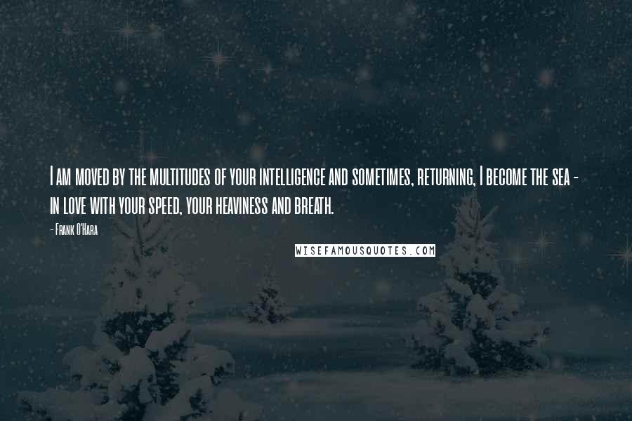 Frank O'Hara Quotes: I am moved by the multitudes of your intelligence and sometimes, returning, I become the sea -  in love with your speed, your heaviness and breath.