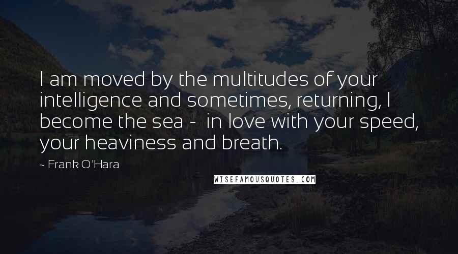 Frank O'Hara Quotes: I am moved by the multitudes of your intelligence and sometimes, returning, I become the sea - in love with your speed, your heaviness and breath.