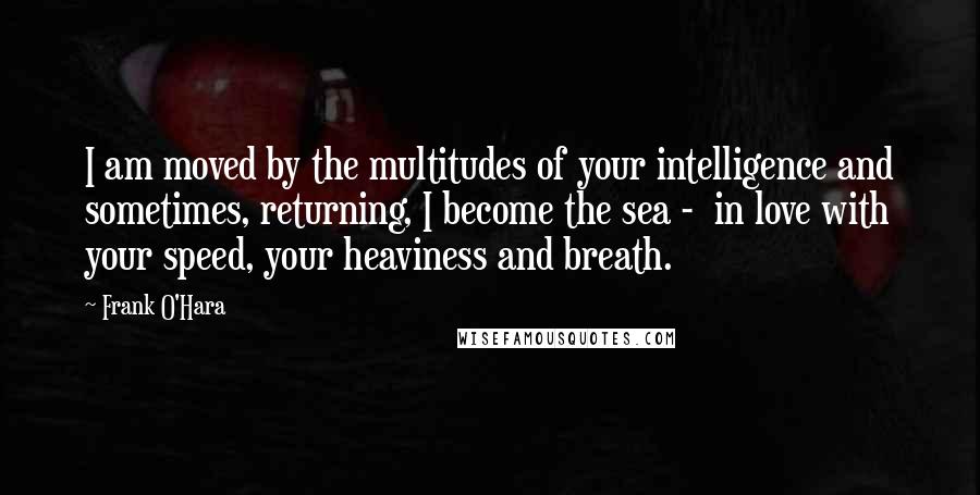 Frank O'Hara Quotes: I am moved by the multitudes of your intelligence and sometimes, returning, I become the sea -  in love with your speed, your heaviness and breath.