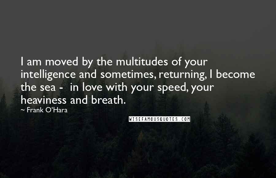 Frank O'Hara Quotes: I am moved by the multitudes of your intelligence and sometimes, returning, I become the sea -  in love with your speed, your heaviness and breath.