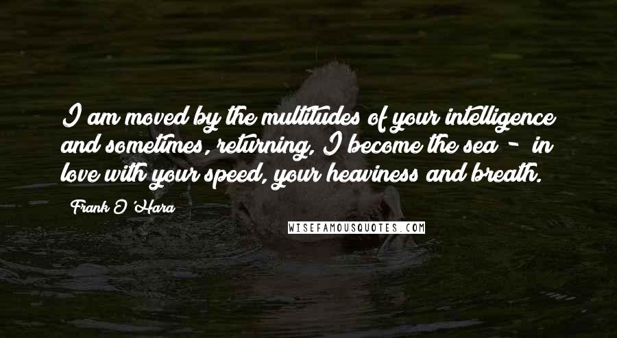 Frank O'Hara Quotes: I am moved by the multitudes of your intelligence and sometimes, returning, I become the sea -  in love with your speed, your heaviness and breath.