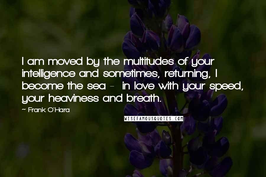 Frank O'Hara Quotes: I am moved by the multitudes of your intelligence and sometimes, returning, I become the sea -  in love with your speed, your heaviness and breath.