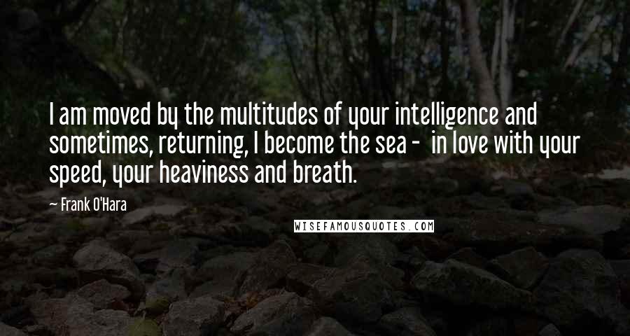 Frank O'Hara Quotes: I am moved by the multitudes of your intelligence and sometimes, returning, I become the sea -  in love with your speed, your heaviness and breath.