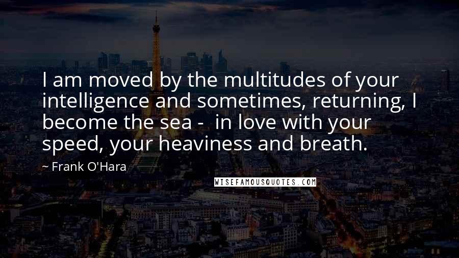 Frank O'Hara Quotes: I am moved by the multitudes of your intelligence and sometimes, returning, I become the sea -  in love with your speed, your heaviness and breath.