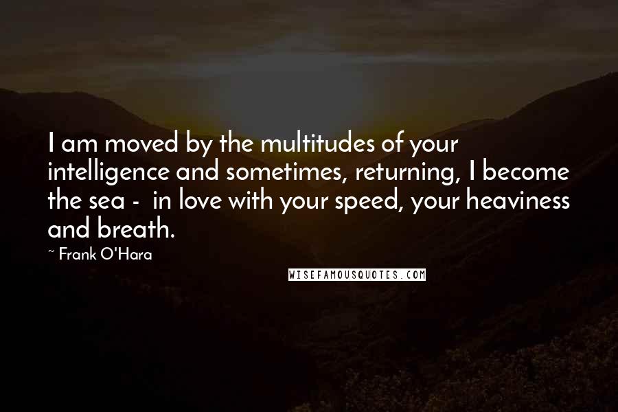 Frank O'Hara Quotes: I am moved by the multitudes of your intelligence and sometimes, returning, I become the sea -  in love with your speed, your heaviness and breath.