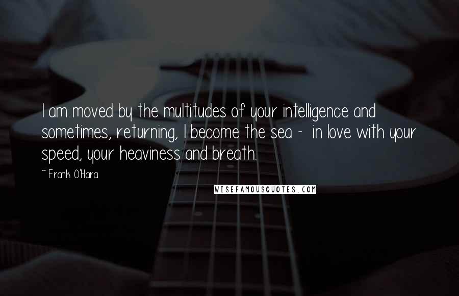 Frank O'Hara Quotes: I am moved by the multitudes of your intelligence and sometimes, returning, I become the sea -  in love with your speed, your heaviness and breath.