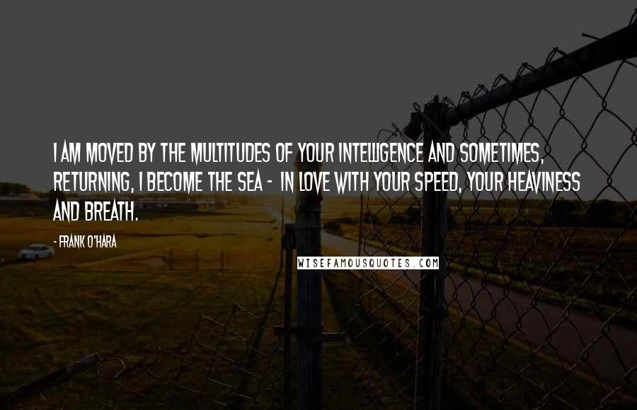 Frank O'Hara Quotes: I am moved by the multitudes of your intelligence and sometimes, returning, I become the sea - in love with your speed, your heaviness and breath.