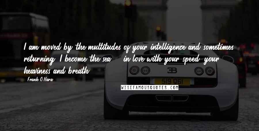 Frank O'Hara Quotes: I am moved by the multitudes of your intelligence and sometimes, returning, I become the sea -  in love with your speed, your heaviness and breath.