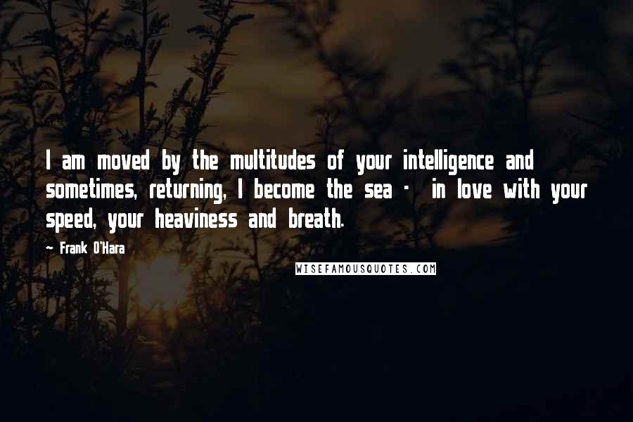 Frank O'Hara Quotes: I am moved by the multitudes of your intelligence and sometimes, returning, I become the sea - in love with your speed, your heaviness and breath.