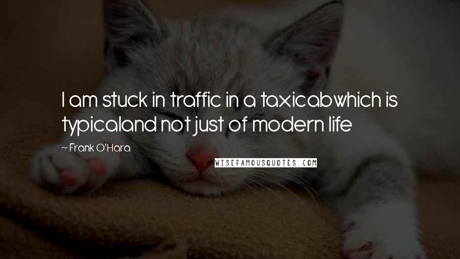 Frank O'Hara Quotes: I am stuck in traffic in a taxicabwhich is typicaland not just of modern life