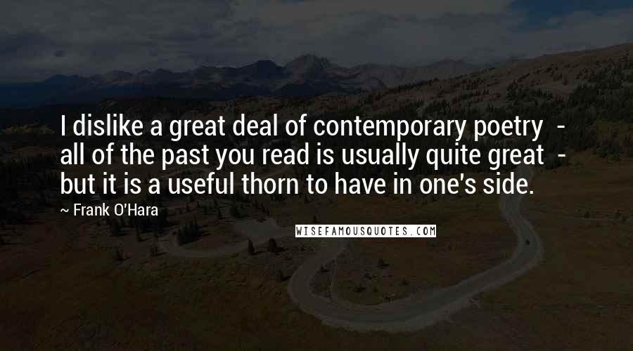 Frank O'Hara Quotes: I dislike a great deal of contemporary poetry  -  all of the past you read is usually quite great  -  but it is a useful thorn to have in one's side.