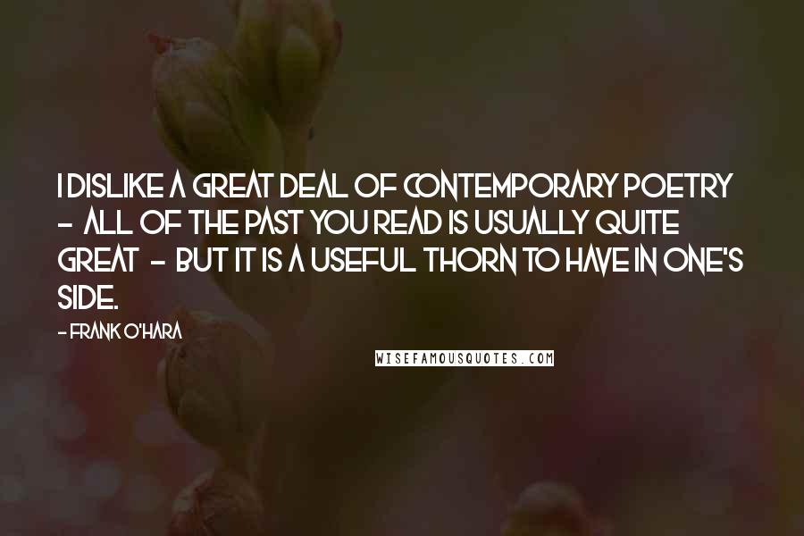 Frank O'Hara Quotes: I dislike a great deal of contemporary poetry  -  all of the past you read is usually quite great  -  but it is a useful thorn to have in one's side.