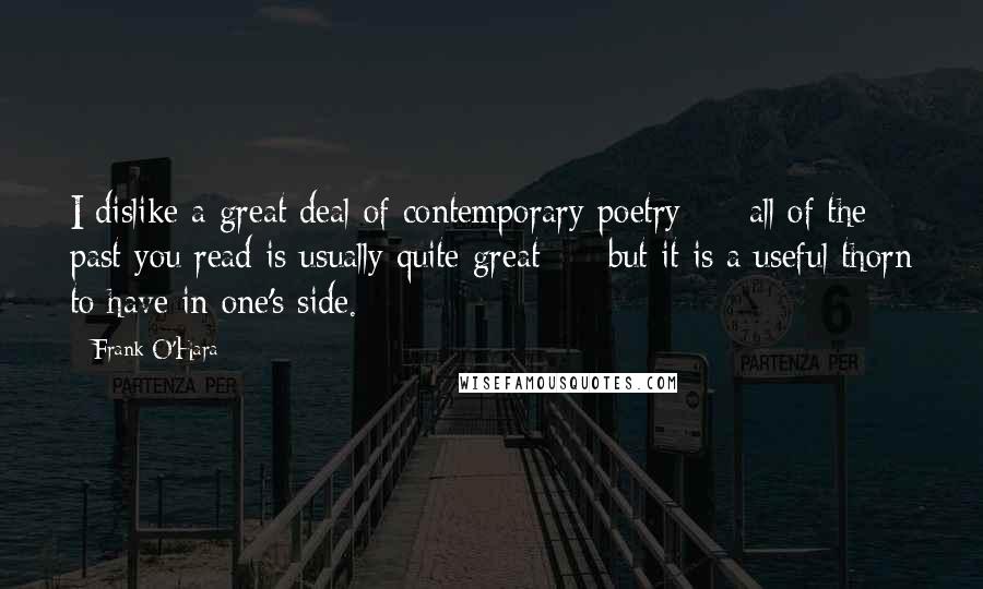 Frank O'Hara Quotes: I dislike a great deal of contemporary poetry  -  all of the past you read is usually quite great  -  but it is a useful thorn to have in one's side.