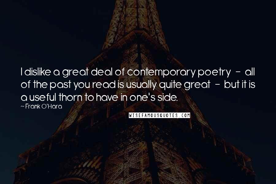 Frank O'Hara Quotes: I dislike a great deal of contemporary poetry  -  all of the past you read is usually quite great  -  but it is a useful thorn to have in one's side.